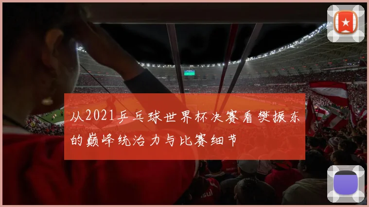 从2021乒乓球世界杯决赛看樊振东的巅峰统治力与比赛细节