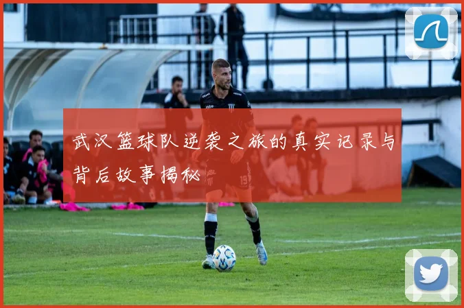 武汉篮球队逆袭之旅的真实记录与背后故事揭秘