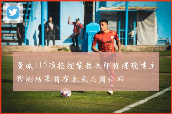 曼城115项指控案裁决即将揭晓博主预测结果将在未来几周公布