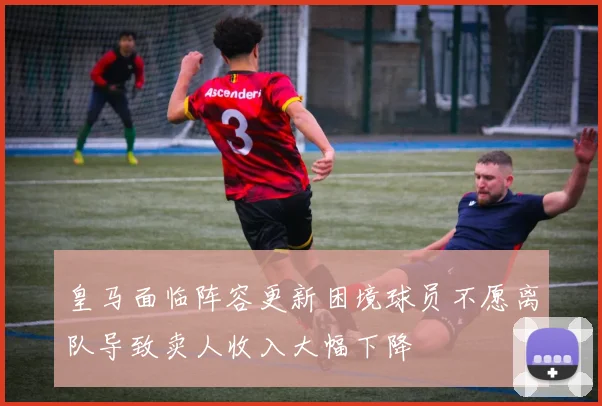 皇马面临阵容更新困境球员不愿离队导致卖人收入大幅下降